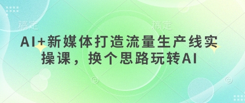 AI+新媒体打造流量生产线实操课,换个思路玩转AI-任性资源网